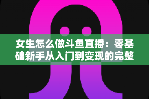 女生怎么做斗鱼直播:零基础新手从入门到变现的完整攻略 女生怎么做斗鱼直播:零基础新手从入门到变现的完整攻略
