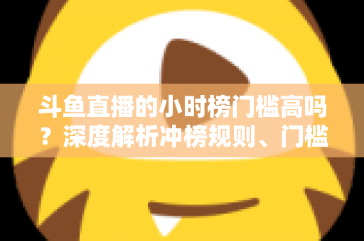 斗鱼直播的小时榜门槛高吗?深度解析冲榜规则、门槛数据与上榜实用攻略 斗鱼直播的小时榜门槛高吗?深度解析冲榜规则、门槛数据与上榜实用攻略
