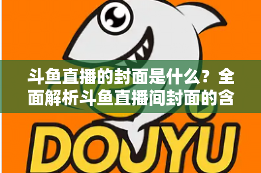 斗鱼直播的封面是什么？全面解析斗鱼直播间封面的含义、设置方法与优化技巧