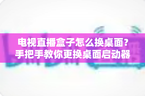 电视直播盒子怎么换桌面?手把手教你更换桌面启动器,打造专属电视界面 电视直播盒子怎么换桌面?手把手教你更换桌面启动器,打造专属电视界面