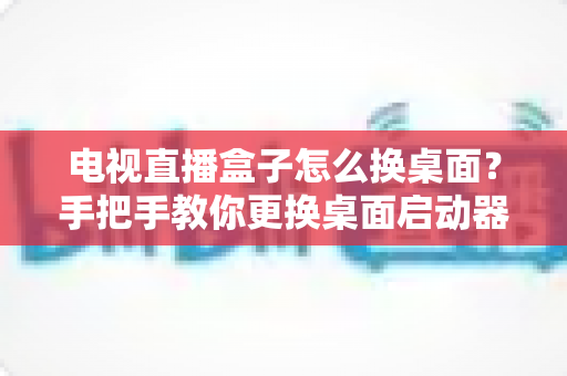 电视直播盒子怎么换桌面?手把手教你更换桌面启动器,打造专属电视界面 电视直播盒子怎么换桌面?手把手教你更换桌面启动器,打造专属电视界面