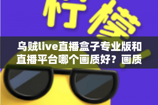 乌贼live直播盒子专业版和直播平台哪个画质好?画质差异全解析与选购实用指南 乌贼live直播盒子专业版和直播平台哪个画质好?画质差异全解析与选购实用指南