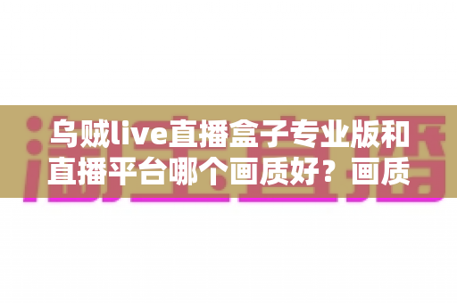 乌贼live直播盒子专业版和直播平台哪个画质好？画质差异全解析与选购实用指南