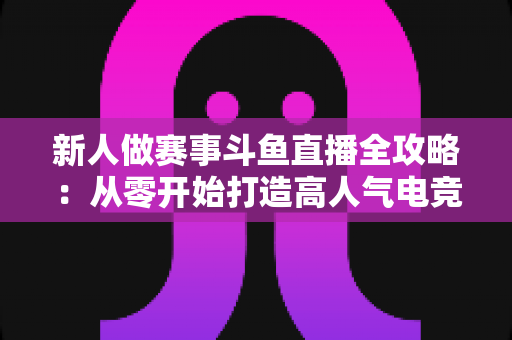 新人做赛事斗鱼直播全攻略:从零开始打造高人气电竞直播间的实用指南 新人做赛事斗鱼直播全攻略:从零开始打造高人气电竞直播间的实用指南