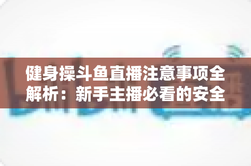 健身操斗鱼直播注意事项全解析：新手主播必看的安全涨粉实战指南