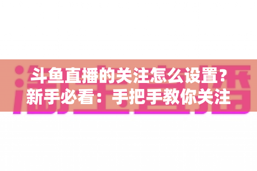 斗鱼直播的关注怎么设置？新手必看：手把手教你关注主播、管理关注列表与开启开播提醒的完整攻略
