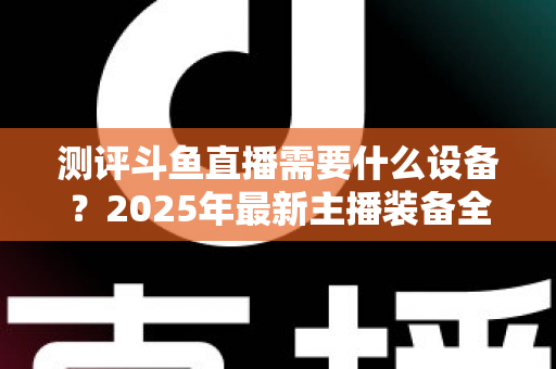 测评斗鱼直播需要什么设备？2025年最新主播装备全攻略：从入门到专业级配置一网打尽