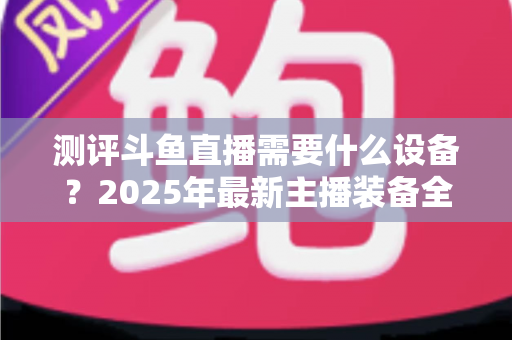 测评斗鱼直播需要什么设备？2025年最新主播装备全攻略：从入门到专业级配置一网打尽