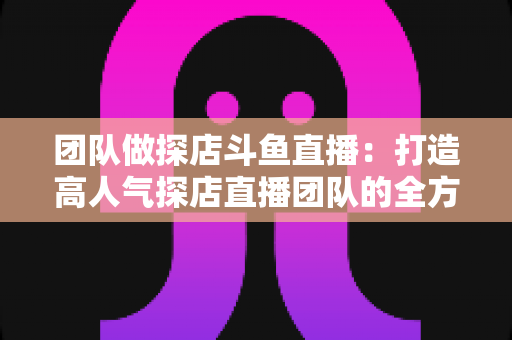 团队做探店斗鱼直播：打造高人气探店直播团队的全方位实战指南