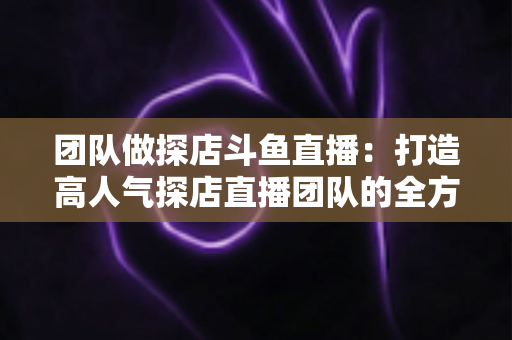 团队做探店斗鱼直播：打造高人气探店直播团队的全方位实战指南