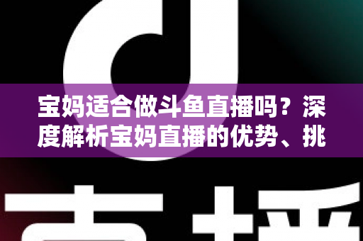 宝妈适合做斗鱼直播吗？深度解析宝妈直播的优势、挑战与实操建议