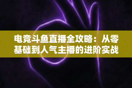 电竞斗鱼直播全攻略:从零基础到人气主播的进阶实战手册 电竞斗鱼直播全攻略:从零基础到人气主播的进阶实战手册