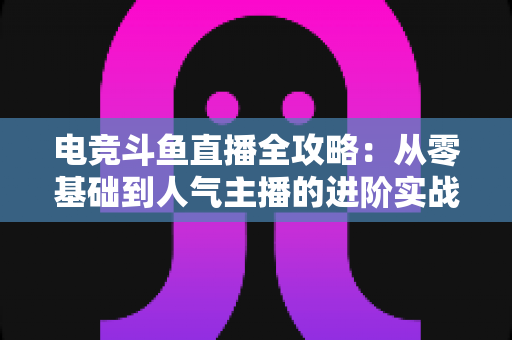 电竞斗鱼直播全攻略:从零基础到人气主播的进阶实战手册 电竞斗鱼直播全攻略:从零基础到人气主播的进阶实战手册