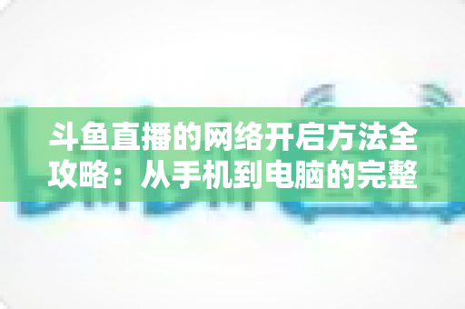 斗鱼直播的网络开启方法全攻略:从手机到电脑的完整网络配置与优化指南 斗鱼直播的网络开启方法全攻略:从手机到电脑的完整网络配置与优化指南