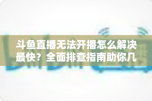 斗鱼直播无法开播怎么解决最快?全面排查指南助你几分钟内恢复直播 斗鱼直播无法开播怎么解决最快?全面排查指南助你几分钟内恢复直播