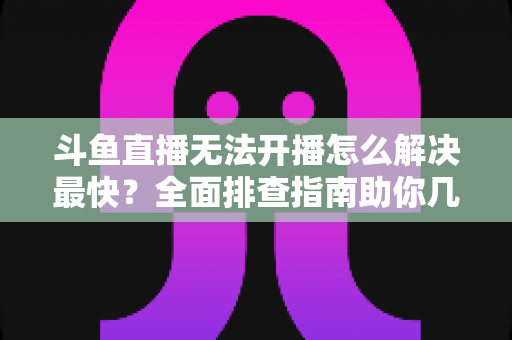 斗鱼直播无法开播怎么解决最快?全面排查指南助你几分钟内恢复直播 斗鱼直播无法开播怎么解决最快?全面排查指南助你几分钟内恢复直播
