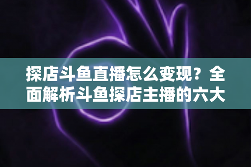 探店斗鱼直播怎么变现？全面解析斗鱼探店主播的六大盈利模式与实战运营策略