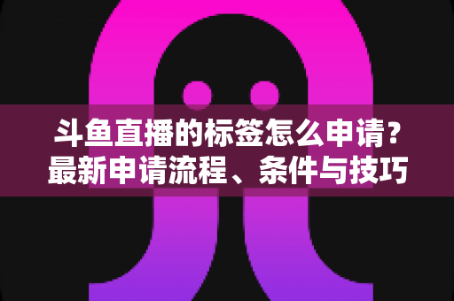 斗鱼直播的标签怎么申请？最新申请流程、条件与技巧全解析