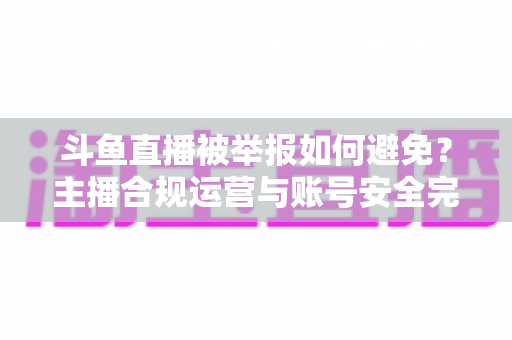 斗鱼直播被举报如何避免？主播合规运营与账号安全完全指南