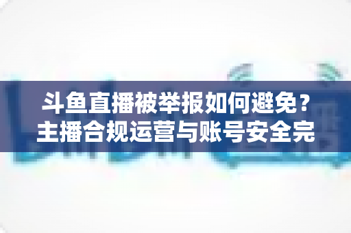 斗鱼直播被举报如何避免？主播合规运营与账号安全完全指南