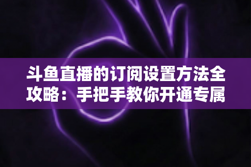 斗鱼直播的订阅设置方法全攻略:手把手教你开通专属特权,轻松支持心仪主播 斗鱼直播的订阅设置方法全攻略:手把手教你开通专属特权,轻松支持心仪主播