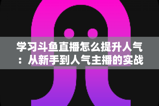 学习斗鱼直播怎么提升人气:从新手到人气主播的实战运营指南 学习斗鱼直播怎么提升人气:从新手到人气主播的实战运营指南
