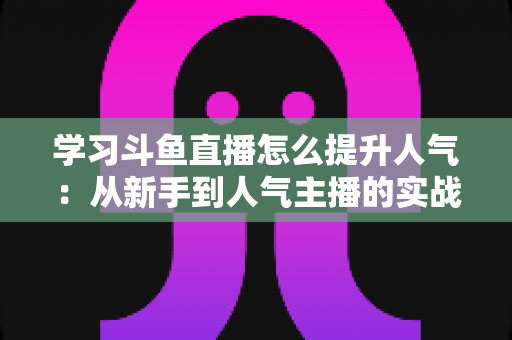 学习斗鱼直播怎么提升人气:从新手到人气主播的实战运营指南 学习斗鱼直播怎么提升人气:从新手到人气主播的实战运营指南