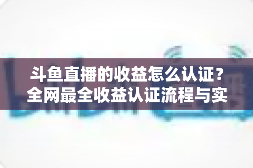 斗鱼直播的收益怎么认证?全网最全收益认证流程与实操指南 斗鱼直播的收益怎么认证?全网最全收益认证流程与实操指南