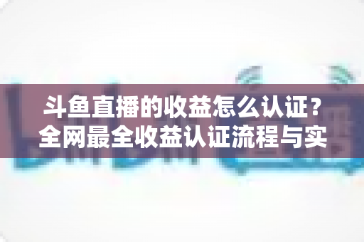 斗鱼直播的收益怎么认证?全网最全收益认证流程与实操指南 斗鱼直播的收益怎么认证?全网最全收益认证流程与实操指南