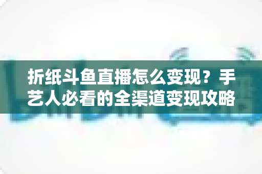 折纸斗鱼直播怎么变现?手艺人必看的全渠道变现攻略与实操指南 折纸斗鱼直播怎么变现?手艺人必看的全渠道变现攻略与实操指南