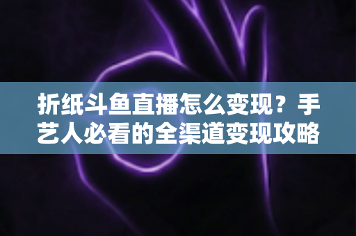 折纸斗鱼直播怎么变现？手艺人必看的全渠道变现攻略与实操指南