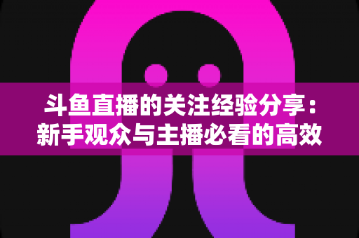 斗鱼直播的关注经验分享:新手观众与主播必看的高效涨粉指南 斗鱼直播的关注经验分享:新手观众与主播必看的高效涨粉指南