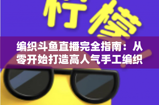 编织斗鱼直播完全指南:从零开始打造高人气手工编织直播间 编织斗鱼直播完全指南:从零开始打造高人气手工编织直播间