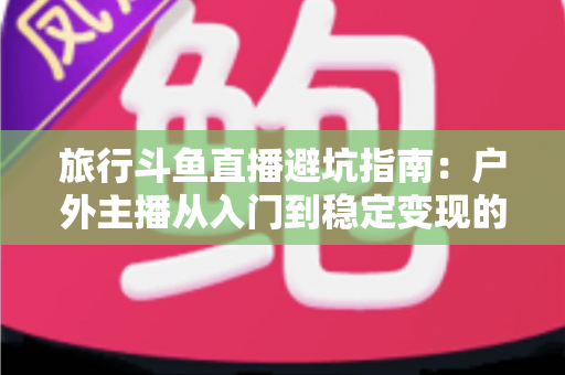 旅行斗鱼直播避坑指南:户外主播从入门到稳定变现的全流程避雷手册 旅行斗鱼直播避坑指南:户外主播从入门到稳定变现的全流程避雷手册