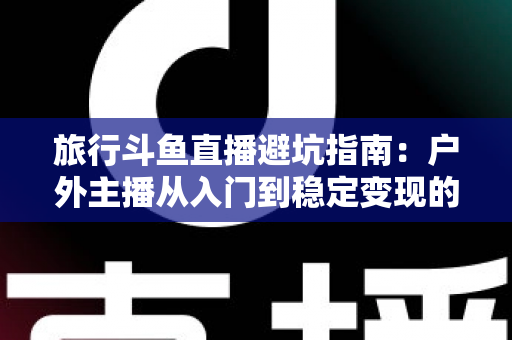 旅行斗鱼直播避坑指南：户外主播从入门到稳定变现的全流程避雷手册