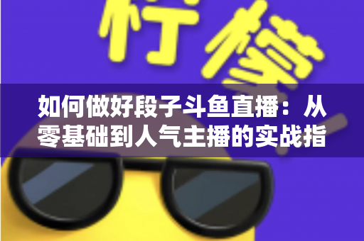 如何做好段子斗鱼直播:从零基础到人气主播的实战指南 如何做好段子斗鱼直播:从零基础到人气主播的实战指南