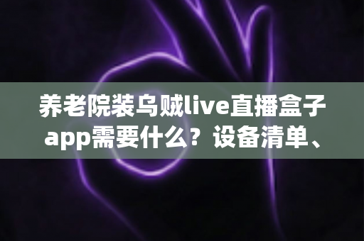 养老院装乌贼live直播盒子app需要什么？设备清单、网络条件与安装流程全解析