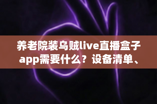 养老院装乌贼live直播盒子app需要什么？设备清单、网络条件与安装流程全解析