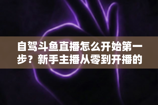 自驾斗鱼直播怎么开始第一步?新手主播从零到开播的完整实战指南 自驾斗鱼直播怎么开始第一步?新手主播从零到开播的完整实战指南