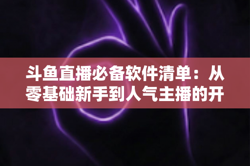 斗鱼直播必备软件清单:从零基础新手到人气主播的开播装备全攻略 斗鱼直播必备软件清单:从零基础新手到人气主播的开播装备全攻略