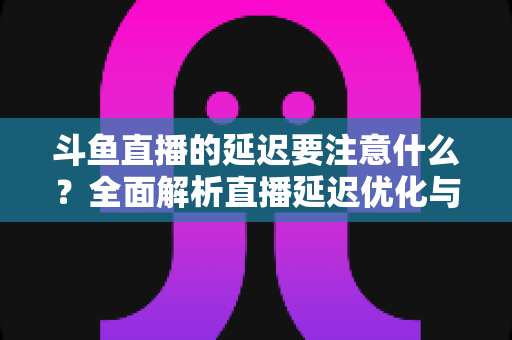 斗鱼直播的延迟要注意什么?全面解析直播延迟优化与观看体验提升指南 斗鱼直播的延迟要注意什么?全面解析直播延迟优化与观看体验提升指南