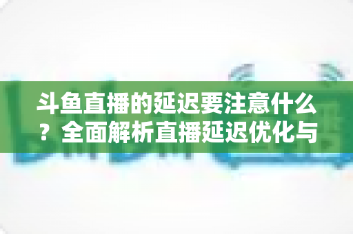 斗鱼直播的延迟要注意什么?全面解析直播延迟优化与观看体验提升指南 斗鱼直播的延迟要注意什么?全面解析直播延迟优化与观看体验提升指南