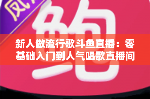 新人做流行歌斗鱼直播:零基础入门到人气唱歌直播间的完整实战指南 新人做流行歌斗鱼直播:零基础入门到人气唱歌直播间的完整实战指南