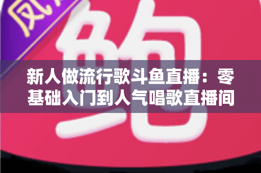 新人做流行歌斗鱼直播:零基础入门到人气唱歌直播间的完整实战指南 新人做流行歌斗鱼直播:零基础入门到人气唱歌直播间的完整实战指南