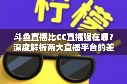 斗鱼直播比CC直播强在哪？深度解析两大直播平台的差异化优势与选择指南