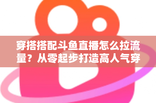 穿搭搭配斗鱼直播怎么拉流量?从零起步打造高人气穿搭直播间的完整攻略 穿搭搭配斗鱼直播怎么拉流量?从零起步打造高人气穿搭直播间的完整攻略