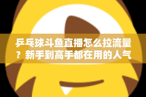 乒乓球斗鱼直播怎么拉流量?新手到高手都在用的人气提升全攻略 乒乓球斗鱼直播怎么拉流量?新手到高手都在用的人气提升全攻略