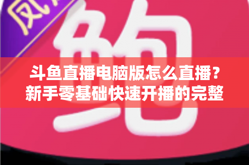 斗鱼直播电脑版怎么直播？新手零基础快速开播的完整教程指南