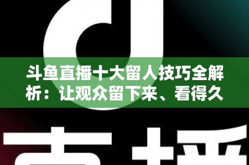 斗鱼直播十大留人技巧全解析：让观众留下来、看得久、回得来的实战指南