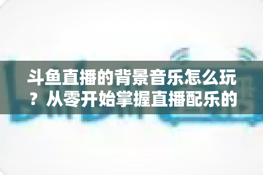 斗鱼直播的背景音乐怎么玩？从零开始掌握直播配乐的完整指南与实用技巧